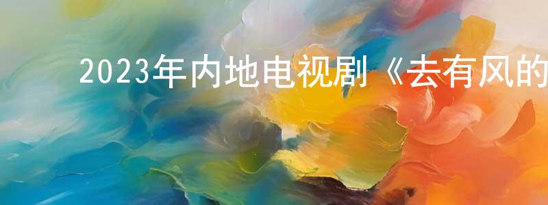 ﻿陈绍全发布﻿2023年内地电视剧《去有风的地方》第40集[国语字幕]迅雷下载_电影天堂